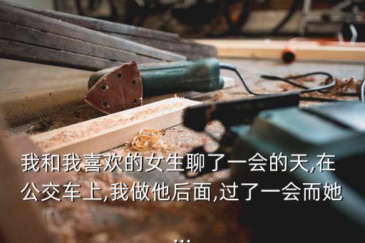 我和我喜歡的女生聊了一會的天,在 公交車上,我做他后面,過了一會而她...