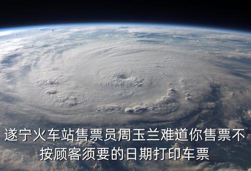 遂寧火車站售票員周玉蘭難道你售票不按顧客須要的日期打印車票