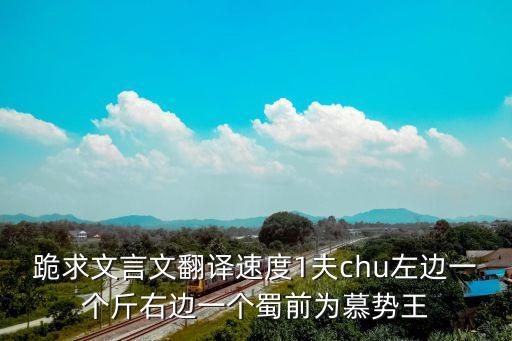 跪求文言文翻譯速度1夫chu左邊一個(gè)斤右邊一個(gè)蜀前為慕勢(shì)王