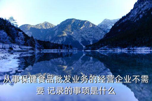 從事保健食品批發(fā)業(yè)務(wù)的經(jīng)營(yíng)企業(yè)不需要 記錄的事項(xiàng)是什么