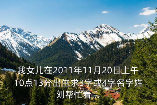 我女兒在2011年11月20日上午10點(diǎn)13分出生求3字或4字名字姓劉幫忙看...