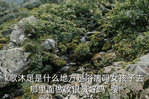 k歌沐足，k歌沐足是什么地方足浴店嗎女孩子去那里面做收銀員好嗎  搜