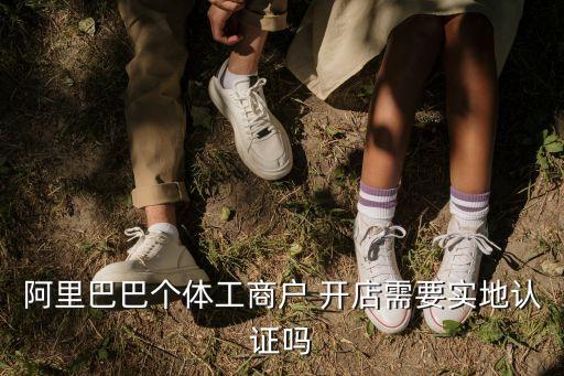 阿里巴巴個體工商戶 開店需要實地認證嗎