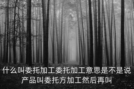 委托加工，什么叫委托加工委托加工意思是不是說產(chǎn)品叫委托方加工然后再叫