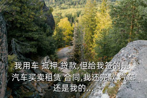 我用車 抵押 貸款,但給我簽的是 汽車買賣租賃 合同,我還完款 汽車還是我的...
