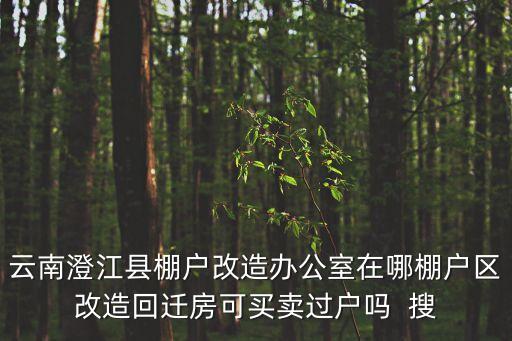 云南澄江縣棚戶改造辦公室在哪棚戶區(qū)改造回遷房可買賣過戶嗎  搜