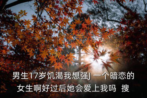 男生17歲饑渴我想強(qiáng)J 一個(gè)暗戀的女生啊好過后她會(huì)愛上我嗎  搜
