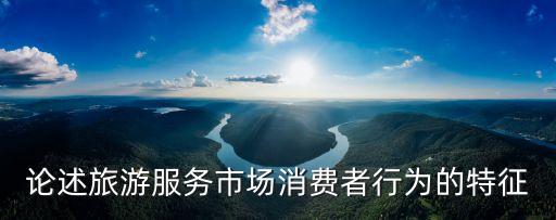 旅游消費(fèi)行為，論述旅游服務(wù)市場消費(fèi)者行為的特征