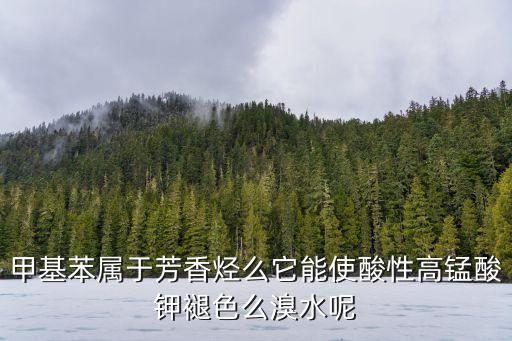 甲基苯屬于芳香烴么它能使酸性高錳酸鉀褪色么溴水呢