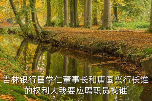 吉林銀行田學仁董事長和唐國興行長誰的權(quán)利大我要應聘職員找誰