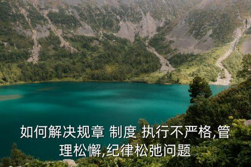 如何解決規(guī)章 制度 執(zhí)行不嚴格,管理松懈,紀律松弛問題