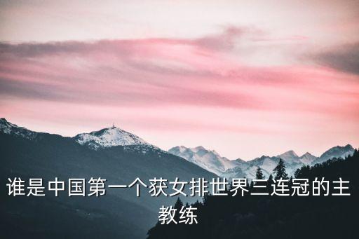 誰是中國第一個(gè)獲女排世界三連冠的主教練
