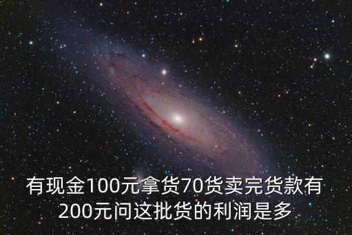有現(xiàn)金100元拿貨70貨賣完貨款有200元問這批貨的利潤是多