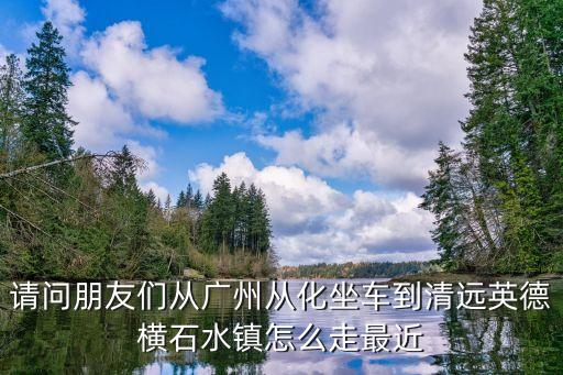 請問朋友們從廣州從化坐車到清遠(yuǎn)英德橫石水鎮(zhèn)怎么走最近