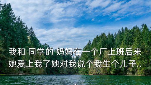 我和 同學(xué)的 媽媽在一個廠上班后來她愛上我了她對我說個我生個兒子...