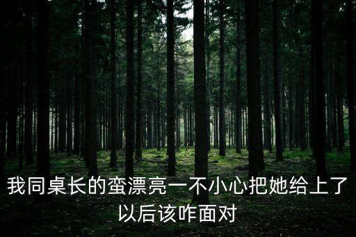 我同桌長的蠻漂亮一不小心把她給上了以后該咋面對