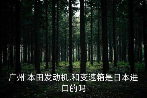 廣州 本田發(fā)動機(jī),和變速箱是日本進(jìn)口的嗎