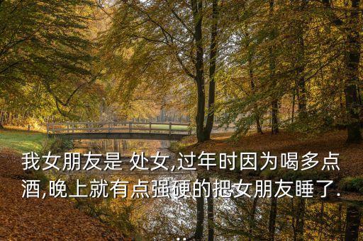 我女朋友是 處女,過年時因為喝多點酒,晚上就有點強硬的把女朋友睡了...
