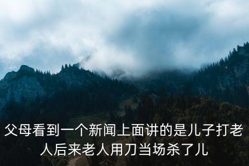 父母看到一個新聞上面講的是兒子打老人后來老人用刀當場殺了兒