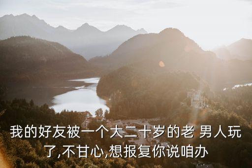 我的好友被一個大二十歲的老 男人玩了,不甘心,想報復(fù)你說咱辦