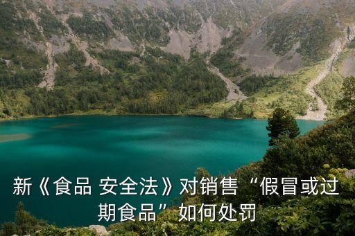 新《食品 安全法》對銷售“假冒或過期食品”如何處罰