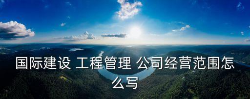 國際建設 工程管理 公司經營范圍怎么寫