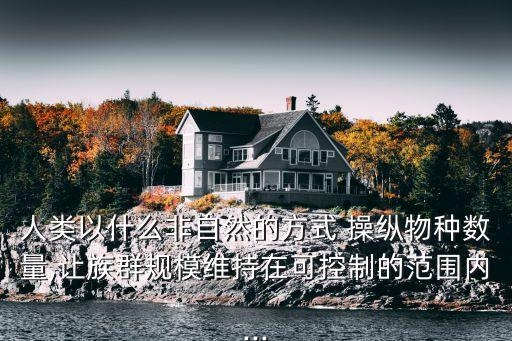 人類以什么非自然的方式 操縱物種數(shù)量,讓族群規(guī)模維持在可控制的范圍內(nèi)...