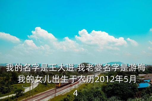王大進，我的名字是王大進 我老婆名字是游梅 我的女兒出生于農(nóng)歷2012年5月4
