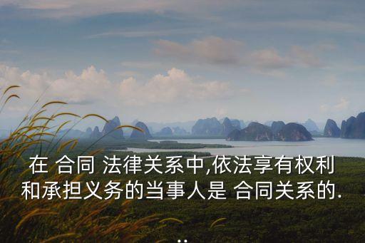 在 合同 法律關(guān)系中,依法享有權(quán)利和承擔(dān)義務(wù)的當(dāng)事人是 合同關(guān)系的...