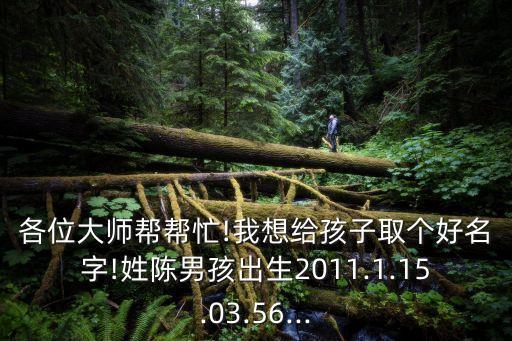 各位大師幫幫忙!我想給孩子取個好名字!姓陳男孩出生2011.1.15.03.56...