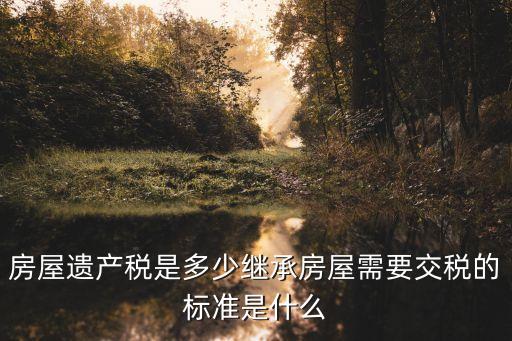 房屋遺產(chǎn)稅是多少繼承房屋需要交稅的標(biāo)準(zhǔn)是什么