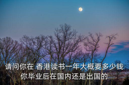 請問你在 香港讀書一年大概要多少錢你畢業(yè)后在國內(nèi)還是出國的