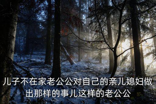 兒子不在家老公公對自己的親兒媳婦做出那樣的事兒這樣的老公公
