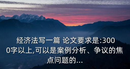  經(jīng)濟法寫一篇 論文要求是:3000字以上,可以是案例分析、爭議的焦點問題的...