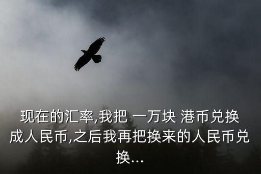 現(xiàn)在的匯率,我把 一萬塊 港幣兌換成人民幣,之后我再把換來的人民幣兌換...