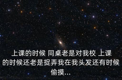  上課的時(shí)候 同桌老是對我校 上課的時(shí)候還老是捉弄我在我頭發(fā)還有時(shí)候偷摸...