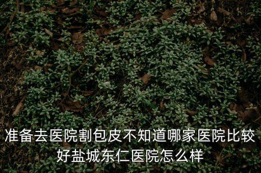 準(zhǔn)備去醫(yī)院割包皮不知道哪家醫(yī)院比較好鹽城東仁醫(yī)院怎么樣