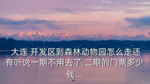  大連 開發(fā)區(qū)到森林動(dòng)物園怎么走還有聽說一期不用去了,二期的門票多少錢...