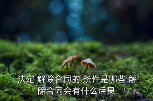  法定 解除合同的 條件是哪些 解除合同會有什么后果
