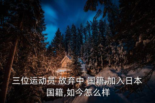 三位運動員 放棄中 國籍,加入日本 國籍,如今怎么樣