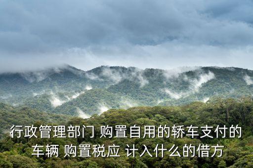 行政管理部門 購置自用的轎車支付的 車輛 購置稅應(yīng) 計入什么的借方