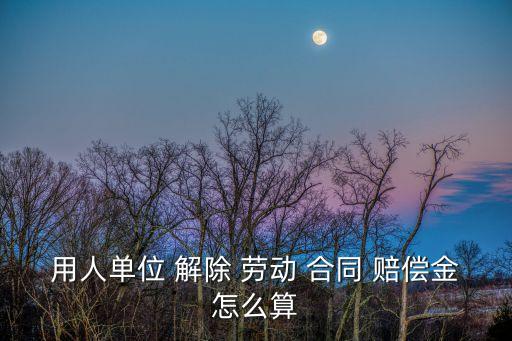 勞動合同解除賠償金如何計算,勞動者解除合同賠償金