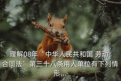理解08年“中華人民共和國 勞動 合同法”第三十八條用人單位有下列情形...