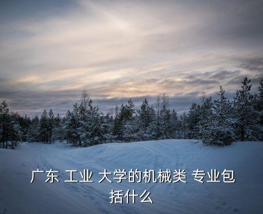  廣東 工業(yè) 大學(xué)的機(jī)械類 專業(yè)包括什么