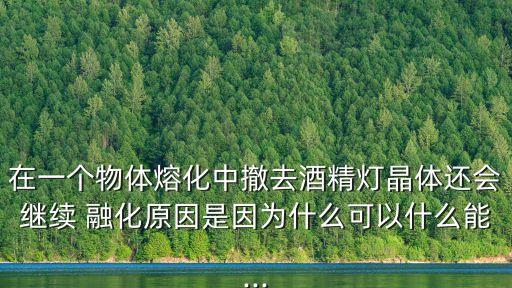 在一個(gè)物體熔化中撤去酒精燈晶體還會(huì)繼續(xù) 融化原因是因?yàn)槭裁纯梢允裁茨?..