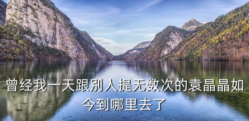 袁晶晶，曾經(jīng)我一天跟別人提無(wú)數(shù)次的袁晶晶如今到哪里去了
