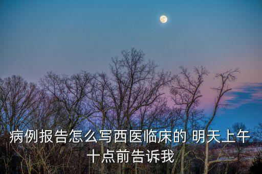 病例報告怎么寫西醫(yī)臨床的 明天上午十點前告訴我
