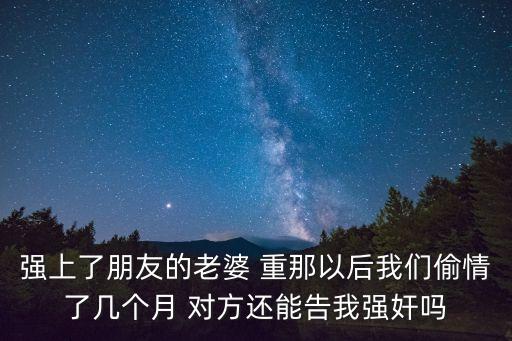 我朋友的老婆3，強上了朋友的老婆 重那以后我們偷情了幾個月 對方還能告我強奸嗎