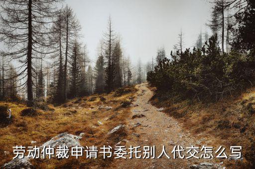 勞動仲裁委托書，勞動仲裁申請書委托別人代交怎么寫