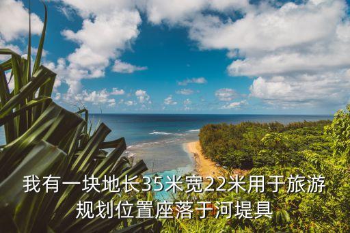 我有一塊地長35米寬22米用于旅游規(guī)劃位置座落于河堤具